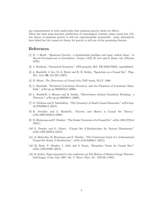 any measurements in such small scales that quantum gravity shows its eﬀects.
There has been some heuristic predictions of cosmological constant using causal sets [13],
but theory of quantum gravity is still not experimentally measurable. many alternatives
have failed but the causal set theory for gravity is still one of the promising theories.
References
[1] G. ’t Hooft, “Quantum Gravity: a fundamental problem and some radical ideas,” in
Recent Developments in Gravitation. Carg`ese 1978, M. L´evi and S. Deser, eds. (Plenum
1979).
[2] J. Myrheim, “Statistical Geometry,” 1978 preprint, Ref. TH 2538-CERN, unpublished.
[3] L. Bombelli, J. Lee, D. A. Meyer and R. D. Sorkin, “Spacetime as a Causal Set,” Phys.
Rev. Lett. 59, 521-524 (1987).
[4] D. Meyer, The Dimension of Causal Sets, PhD thesis, M.I.T. 1988.
[5] L. Bombelli, “Statistical Lorentzian Geometry and the Closeness of Lorentzian Mani-
folds,” arXiv:gr-qc/0002053v2 (2000).
[6] L. Bombelli, J. Henson and R. Sorkin, “Discreteness without Symmetry Breaking: a
Theorem,” arXiv:gr-gc/060500v1 (2006).
[7] G. Gibbons and S. Solodukhin, “The Geometry of Small Causal Diamonds,” arXiv:hep-
th/0703098v3 (2015).
[8] R. Sverdlov and L. Bombelli, “Gravity and Matter is Causal Set Theory,”
arXiv:0801.0240v2 (2008).
[9] D. Benincasa and F. Dowker, “The Scalar Curvature of a Causal Set,” arXiv:1001.2725v4
(2011).
[10] F. Dowker and L. Glaser, “Causal Set d’Alembertians for Various Dimensions,”
arXiv:1305.2588v2 (2013).
[11] A. Belenchia, D. Benincasa and F. Dowker, “The Continuum Limit of a 4-dimensional
Causal Set Scalar d’Alembertian,” arXiv:1510.04656v1 (2015).
[12] M. Buck, F. Dowker, I. Jubb and S. Surya, “Boundary Terms for Causal Sets,”
arXiv:1502.05388 (2015).
[13] R. Sorkin, Paper presented to the conference on The History of Modern Gauge Theories,
held Logan, Utah, July 1987: Int. J. Theor. Phys. 33 : 523-534 (1994).
5
 