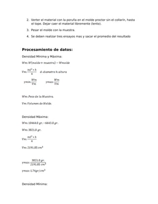 2. Verter el material con la poruña en el molde proctor sin el collarín, hasta
el tope. Dejar caer el material libremente (lento).
3. Pesar el molde con la muestra.
4. Se deben realizar tres ensayos mas y sacar el promedio del resultado
Procesamiento de datos:
Densidad Mínima y Máxima:
Densidad Máxima:
Densidad Mínima:
 