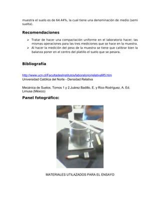 muestra el suelo es de 64.44%, la cual tiene una denominación de medio (semi
suelta).
Recomendaciones
 Tratar de hacer una compactación uniforme en el laboratorio hacer; las
mismas operaciones para las tres mediciones que se hace en la muestra.
 Al hacer la medición del peso de la muestra se tiene que calibrar bien la
balanza poner en el centro del platillo el suelo que se pesara.
Bibliografía
http://www.ucn.cl/FacultadesInstitutos/laboratorio/relativaM5.htm
Universidad Católica del Norte - Densidad Relativa
Mecánica de Suelos. Tomos 1 y 2.Juárez Badillo, E. y Rico Rodríguez, A. Ed.
Limusa (México)
Panel fotográfico:
MATERIALES UTILAZADOS PARA EL ENSAYO
 
