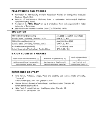 FELLOWSHIPS AND AWARDS
l Nomination for ASU Faculty Women’s Association Awards for Distinguished Graduate
Students (March.2014)
l Member of Mathematical Modeling team in nationwide Mathematical Modeling
competition (Aug.2006)
l Member of the “Elite Class” for top 3 of students from each department in Hebei
University of Technology
l Best Director of Student Associate Union (Oct.2004-Sep.2006)
EDUCATION
PhD in Electrical Engineering
Arizona State University, Tempe AZ USA
Jan.2011- Aug.2016 (expected)
GPA: 4.0 / 4.0
MS in Electrical Engineering
Arizona State University, Tempe AZ USA
Aug.2008-Dec.2010
GPA: 4.0 / 4.0
BS in Electrical Engineering
Hebei University of Technology, TianJin China
Oct.2004-July.2008
GPA: 3.85 / 4.0
MAJOR COURSES & GRADES
Digital Image and Video Processing (A) Biomedical Image Processing (A)
Digital Signal Processing
(A)
Multidimensional Signal Processing (A+) Stat. Learning for Data Mining (A) Real Time DSP (A+)
Digital Spectral Analysis (A+) Detection/Estimation Theory (A) Random Signal Theory (A)
REFERENCE CONTACT
l Lina Karam, Professor, Image, Video and Usability Lab, Arizona State University,
Tempe AZ
Email: karam@asu.edu Tel: (480)965-3694
l Bonnie Bennett, Research Technologist, Intel Corporation, Chandler AZ
Email: bbnett@comcast.net
l Nital Patel, Principal Engineer, Intel Corporation, Chandler AZ
Email: nital.s.patel@intel.com
 