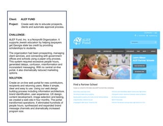  	
  	
  	
  	
  	
  	
  	
  	
  	
  	
  	
  	
  	
  	
  	
  	
  	
  	
  	
  	
  	
  	
  	
  	
  	
  	
  	
  	
  	
  	
  	
  	
  	
  	
  	
  	
  	
  	
  	
  	
  	
  	
  	
  	
  	
  	
  	
  	
  	
  	
  	
  	
  	
  	
  	
  	
  	
  	
  	
  	
  	
  	
  	
  	
  	
  	
  	
  	
  	
  	
  	
  	
  	
  	
  	
  	
  
	
  
	
  	
  	
  	
  	
  	
  	
  	
  	
  	
  	
  	
  	
  	
  	
  	
  	
  	
  	
  	
  	
  	
  	
  	
  	
  	
  	
  	
  	
  	
  	
  	
  	
  	
  	
  	
  	
  	
  	
  	
  	
  	
  	
  	
  	
  	
  	
  	
  	
  	
  	
  	
  	
  	
  	
  	
  	
  	
  	
  	
  	
  	
  	
  	
  	
  	
  	
  	
  	
  	
  	
  	
  	
  	
  	
  	
  	
  	
  	
  	
  	
  	
  	
  	
  	
  	
  	
  	
  	
  	
  	
  	
  	
  	
  	
  	
  	
  	
  	
  	
  	
  	
  	
  
	
  
Client: ALEF FUND
Project: Create web site to educate prospects,
clients and automate approval process.
CHALLENGE:
ALEF Fund, Inc. is a Nonprofit Organization. It
supports Jewish education by helping taxpayers
get Georgia state tax credit by providing
scholarships to students.
The organization had been prospecting, managing
client services, and connecting with government
offices and schools using a paper only process.
This system required excessive people hours,
generated delays, confusion, misinformation and
inconsistent messaging. With no central on-line
portal, it also dramatically reduced marketing
options.
SOLUTION:
Create an on-line web portal for new contributors,
recipients and returning users. Make it simple,
clear and easy to use. Using our web design
building process including information architecture,
brand identification, user experience, UX design,
content development, image selection and testing,
we created a web site in four months. The portal
transformed operations. It eliminated hundreds of
people hours, synthesized and expanded brand
message channels and dramatically increased
program size.
 