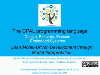 The CPAL programming language
Design, Simulate, Execute
Embedded Systems
Nicolas Navet and Sebastian Altmeyer, University of Luxembourg
Loïc Fejoz and Lionel Havet, RealTime-at-Work
Embedded Real-Time Software and Systems (ERTS 2016)
Toulouse, France, January 28, 2016
Lean Model-Driven Development through
Model-Interpretation
 