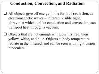 Conduction, Convection, and Radiation
 All objects give off energy in the form of radiation, as
electromagnetic waves – infrared, visible light,
ultraviolet which, unlike conduction and convection, can
transport heat through a vacuum.
 Objects that are hot enough will glow first red, then
yellow, white, and blue. Objects at body temperature
radiate in the infrared, and can be seen with night vision
binoculars.
 