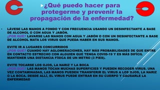 • LÁVESE LAS MANOS A FONDO Y CON FRECUENCIA USANDO UN DESINFECTANTE A BASE
DE ALCOHOL O CON AGUA Y JABÓN.
¿POR QUÉ? LAVARSE LAS MANOS CON AGUA Y JABÓN O CON UN DESINFECTANTE A BASE
DE ALCOHOL MATA LOS VIRUS QUE PUEDA HABER EN SUS MANOS.
EVITE IR A LUGARES CONCURRIDOS
¿POR QUÉ? CUANDO HAY AGLOMERACIONES, HAY MÁS PROBABILIDADES DE QUE ENTRE
EN CONTACTO ESTRECHO CON ALGUIEN QUE TENGA COVID-19 Y ES MÁS DIFÍCIL
MANTENER UNA DISTANCIA FÍSICA DE UN METRO (3 PIES).
EVITE TOCARSE LOS OJOS, LA NARIZ Y LA BOCA
¿POR QUÉ? LAS MANOS TOCAN MUCHAS SUPERFICIES Y PUEDEN RECOGER VIRUS. UNA
VEZ CONTAMINADAS, LAS MANOS PUEDEN TRANSFERIR EL VIRUS A LOS OJOS, LA NARIZ
O LA BOCA. DESDE ALLÍ, EL VIRUS PUEDE ENTRAR EN SU CUERPO Y CAUSARLE LA
ENFERMEDAD
¿Qué puedo hacer para
protegerme y prevenir la
propagación de la enfermedad?
 