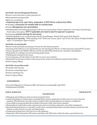 Job Profile: Account Management (Finance)
•Ensure correct and timely vendors payment run.
•Bank statement posting in SAP.
•Bank GL reconciliation.
• Reporting task of GL open items, preparation of WHT file for onshore front office.
•Calculation of provision for doubtful debt on monthly basis.
•Vendor Management and reconciliation.
•Handling tasks of FI Posting (processing non PO invoices for payment). Need to update GL, Cost Centre, Payment type,
Profit Centre, Description, WHT if applicable and need to send for approver to approve.
•Conducting process trainings for new joinee.
• Maintaining Reports and communicating with the Team Manager. (Weekly KPI reports, Daily Reports)
• Regional level reporting – HFM reporting, FACT (SAP) user License report, Top 10 Over due report, Pending Workflow
report, PO pending for approval report,
Job Profile: Account Payable
•Ensure correct and timely processing of Invoices for the Vendor payments.
• Ensuring all SLA (Service Level Agreements) are met regarding the Maersk`s Vendor payments using SAP R/3 system.
• Ensure and deliver the SMART objectives and the set team KPI(s) (Productivity, Timeliness, Data Quality).
• Responsible for auditing of process and doing quality checks.
• Handling the escalated invoice issues.
• Communicating with the Onshore Front office in case of any escalation.
• Responsible for giving Live Demo of the process to the visitors from different locations (Front Office).
•Inter Company Billing
Job Profile: Account Receivable
•Customer book clearing
•Customer outstanding report
•Ad-hoc reporting if any.
•Inter Company Billing
ACHIVEMENTS:
• Successful Migration in Vietnam for R&C and General accounting (Mar-April 2013)
• Implemented 2 KAIZEN.
JAIN & ASSOCIATE JAN’06-JULY’07
ACCOUNTANT
• Managing and handling accounts of various proprietor firms.
• Adept at handling tax related matters including filling of forms, preparation of half yearly service tax returns &
quarterly TDS Statements and other statutory matters while ensuring adherence to statutory compliances.
• Accountable for preparing Bank Reconciliation Statements within time bound schedules.
• Responsible for cash/bank receipts and payments, bank reconciliation statements, receivables management.
• Reconciled Bank Statements on monthly/weekly basis, maintained Bank Books with daily balances and liaised with
bankers on daily basis for accounts and related issues.
• Preparing & issuing Form 16 & Form 16 A to the deductees.
• Preparing e TDS for Quarterly TDS returns and filing in the TIN Centre within due date as prescribed by law.
 