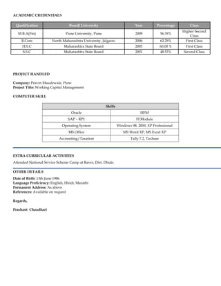ACADEMIC CREDENTIALS
Qualification Board/ University Year Percentage Class
M.B.A(Fin) Pune University, Pune 2009 56.39%
Higher Second
Class
B.Com North Maharashtra University, Jalgaon. 2006 62.29% First Class
H.S.C Maharashtra State Board 2003 60.00 % First Class
S.S.C Maharashtra State Board 2001 48.53% Second Class
PROJECT HANDLED
Company: Pravin Masalewale, Pune
Project Title: Working Capital Management
COMPUTER SKILL
Skills
Oracle HFM
SAP – RP1 FI Module
Operating System Windows 98, 2000, XP Professional
MS Office MS Word XP, MS Excel XP
Accounting/Taxation Tally 7.2, Taxbase
EXTRA CURRICULAR ACTIVITIES
Attended National Service Scheme Camp at Raver, Dist. Dhule.
OTHER DETAILS
Date of Birth: 13th June 1986
Language Proficiency: English, Hindi, Marathi
Permanent Address: As above
References: Available on request
Regards,
Prashant Chaudhari
 