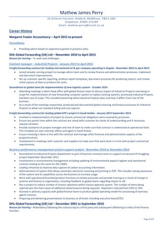 Page 1 of 2
Mathew James Perry
55 Gilmore Crescent, Ashford, Middlesex, TW15 2DD
Telephone: 07801 271189
Email: mathew.perry@tiscali.co.uk
Career History
Margaret Fowler Accountancy – April 2015 to present
Consultancy
 Providing advice based on experience gained in previous roles.
DHL Global Forwarding (UK) Ltd – November 2010 to April 2015
Reason for leaving – To seek new challenges.
Contract manager – Industrial Projects - January 2013 to April 2015
Freight forwarding contract for leading international oil & gas company operating in Angola - November 2014 to April 2015
 Joined already running project to manage admin team and to review finance and administration processes, implement
and document improvements.
 Set up customer specific reporting, produce report templates, document processes for producing reports, and review
initial capture of data to produce the same.
Secondment to global team for implementation of new logistics system - October 2014
 Attending meetings in Bonn head office with global finance team to discuss impact of Industrial Projects now being in
scope for implementation of new forwarding computer system to replace existing systems, previously Industrial Projects
had been out of scope. This included presenting what Industrial Projects does and how it differs from rest of the
business.
 As a result of the meetings researched, produced and documented global invoicing and finance processes fir Industrial
Projects to allow non standard billing and cost capture.
Freight forwarding contract for leading global EPC’s project in Saudi Arabia - January 2013 September 2014
 Involved in implementation of project to ensure contractual obligations were covered by processes.
 Ensure any points from within the contract are raised with customer for clarity of understanding and if necessary
request variation.
 Provide assistance to project manager and rest of team to make sure that contract is understood at operational level.
This included our own overseas offices and agent in Saudi Arabia.
 Ensure invoicing is done in line with the contract and manage other financial and administration aspects of the
project/contract.
 Involvement in meetings with customer and suppliers to make sure that work done is in line with project contractual
requirements.
Business performance management project support analyst - November 2010 to December 2012
 Secondment to Industrial Projects department as part of business recovery team to support turnaround of struggling
project September-December 2012.
 Involvement in environmental management including updating of environmental aspects register and operational
controls relating to the same for ISO 14001.
 Leading initiatives to improve data capture of carbon accounting information.
 Administration of system that allows automatic electronic invoicing and printing to PDF. This includes raising awareness
of the system and its capabilities across the business to increase usage.
 Work with operational branches/product functions to review processes and provide training as a result of change in
systems and finance re organisation, including feedback to global teams regarding impact to UK .
 Ran a project to reduce number of invoice rejections within invoice approval system. The number of items being
rejected was the main cause of additional work/resource being required. Rejections reduced from 54% to 19%.
 Assisted in advisory capacity with global finance team to produce global operating model for processing of overseas
agents invoices.
 Preparing and delivering presentations to business at all levels including executive board/CEO.
DHL Global Forwarding (UK) Ltd – December 2001 to September 2010
Reason for leaving – Redundancy following the outsourcing to a third party and subsequent offshoring to India of the finance
function.
 