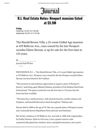 4/24/2017 R.I. Real Estate Notes: Newport mansion listed at $5.9M
http://www.providencejournal.com/news/20170414/ri-real-estate-notes-newport-mansion-listed-at-59m 1/2
The Harold Brown Villa, a 25-room Gilded Age mansion
at 459 Bellevue Ave., once owned by the late Newport
socialite Eileen Slocum, is up for sale for the first time in
124 years.
By
Journal Staff Writer
Follow
PROVIDENCE, R.I. — The Harold Brown Villa, a 25-room Gilded Age mansion
at 459 Bellevue Ave., Newport, once owned by the late Newport socialite Eileen
Slocum, has been listed for $5.9 million.
“This presents an extraordinary opportunity to acquire a piece of Newport’s
history,” said listing agent Melanie Delman, president of Lila Delman Real Estate
International. The agency noted this was the first time in 124 years that the
house has been available.
“The home has a stately presence, with classical interiors, marble columns and
fireplaces, and beautiful decorative detail throughout,” Delman said.
Slocum died in 2008 at the age of 92. She was a grande dame of Newport society
and a nationally known Republican Party advocate and fundraiser.
Her former residence at 459 Bellevue Ave. was built in 1880 with original plans
by Dudley Newton. Sited on 4.85 acres, it has a granite exterior with
asymmetrically placed bay windows, doors and gabled extensions, and a porte-
R.I. Real Estate Notes: Newport mansion listed
at $5.9M
Friday
Posted Apr 14, 2017 at 11:00 AM
Updated Apr 20, 2017 at 11:37 AM
 