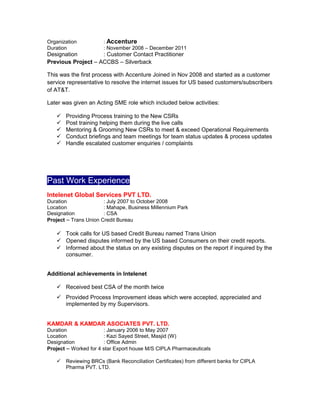 Organization : Accenture
Duration : November 2008 – December 2011
Designation : Customer Contact Practitioner
Previous Project – ACCBS – Silverback
This was the first process with Accenture Joined in Nov 2008 and started as a customer
service representative to resolve the internet issues for US based customers/subscribers
of AT&T.
Later was given an Acting SME role which included below activities:
 Providing Process training to the New CSRs
 Post training helping them during the live calls
 Mentoring & Grooming New CSRs to meet & exceed Operational Requirements
 Conduct briefings and team meetings for team status updates & process updates
 Handle escalated customer enquiries / complaints
Past Work Experience
Intelenet Global Services PVT LTD.
Duration : July 2007 to October 2008
Location : Mahape, Business Millennium Park
Designation : CSA
Project – Trans Union Credit Bureau
 Took calls for US based Credit Bureau named Trans Union
 Opened disputes informed by the US based Consumers on their credit reports.
 Informed about the status on any existing disputes on the report if inquired by the
consumer.
Additional achievements in Intelenet
 Received best CSA of the month twice
 Provided Process Improvement ideas which were accepted, appreciated and
implemented by my Supervisors.
KAMDAR & KAMDAR ASOCIATES PVT. LTD.
Duration : January 2006 to May 2007
Location : Kazi Sayed Street, Masjid (W)
Designation : Office Admin
Project – Worked for 4 star Export house M/S CIPLA Pharmaceuticals
 Reviewing BRCs (Bank Reconciliation Certificates) from different banks for CIPLA
Pharma PVT. LTD.
 