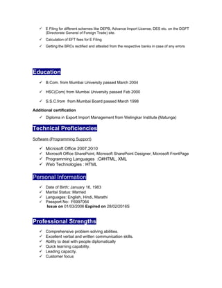  E Filing for different schemes like DEPB, Advance Import License, DES etc. on the DGFT
(Directorate General of Foreign Trade) site.
 Calculation of EFT fees for E Filing
 Getting the BRCs rectified and attested from the respective banks in case of any errors
Education
 B.Com. from Mumbai University passed March 2004
 HSC(Com) from Mumbai University passed Feb 2000
 S.S.C.from from Mumbai Board passed March 1998
Additional certification
 Diploma in Export Import Management from Welingkar Institute (Matunga)
Technical Proficiencies
Software (Programming Support)
 Microsoft Office 2007,2010
 Microsoft Office SharePoint, Microsoft SharePoint Designer, Microsoft FrontPage
 Programming Languages :C#HTML, XML
 Web Technologies : HTML
Personal Information
 Date of Birth: January 16, 1983
 Marital Status: Married
 Languages: English, Hindi, Marathi
 Passport No: F6997064
Issue on 01/03/2006 Expired on 28/02/2016S
Professional Strengths
 Comprehensive problem solving abilities.
 Excellent verbal and written communication skills.
 Ability to deal with people diplomatically
 Quick learning capability.
 Leading capacity.
 Customer focus
 