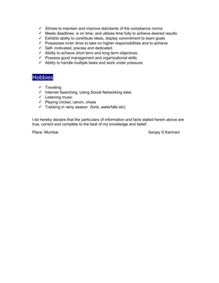 Strives to maintain and improve standards of the compliance norms
 Meets deadlines, is on time, and utilizes time fully to achieve desired results
 Exhibits ability to contribute ideas, display commitment to team goals
 Possesses inner drive to take on higher responsibilities and to achieve
 Self- motivated, precise and dedicated.
 Ability to achieve short term and long term objectives.
 Possess good management and organizational skills.
 Ability to handle multiple tasks and work under pressure.
Hobbies
 Traveling
 Internet Searching, Using Social Networking sites
 Listening music
 Playing cricket, carom, chess
 Tracking in rainy season (forts ,waterfalls etc)
I do hereby declare that the particulars of information and facts stated herein above are
true, correct and complete to the best of my knowledge and belief.
Place: Mumbai Sanjay S Kamrani
 