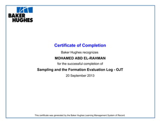Certificate of Completion
Baker Hughes recognizes
MOHAMED ABD EL-RAHMAN
for the successful completion of
Sampling and the Formation Evaluation Log - OJT
20 September 2013
This certificate was generated by the Baker Hughes Learning Management System of Record.
 