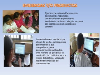 Ejercicio de catarsis Expreso mis
sentimientos reprimidos
Los estudiantes exploran sus
sentimiento de temor, alegría, ira, para
ser liberados en un ejercicio de
catarsis.
Los estudiantes, mediado por
el uso de las tic, expresan sus
sentimientos a sus
compañeros, para
posteriormente publicarlos.
Una manera de posibilitar la
resolución de conflictos es por
medio del diálogo, utilizando
los medios masivos de
comunicación.
 