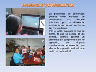 La posibilidad de comunicar,
permite crear maneras de
convivencia, con respeto
tolerancia por la diferencia;
estableciendo pactos que hacen
las comunidades.
Por lo tanto, expresar lo que se
siente, lo que se espera de los
demás, permite generar un
ambiente de compromiso de no
agresión, de ninguna
manifestación de violencia; para
ello es la expresión cultural: una
carta, un porta retrato.
 