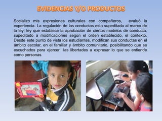 Socializo mis expresiones culturales con compañeros, evaluó la
experiencia. La regulación de las conductas esta supeditada al marco de
la ley; ley que establece la aprobación de ciertos modelos de conducta,
supeditado a modificaciones según el orden establecido, el contexto.
Desde este punto de vista los estudiantes, modifican sus conductas en el
ámbito escolar, en el familiar y ámbito comunitario, posibilitando que se
escuchados para ejercer las libertades a expresar lo que se entiende
como personas.
 