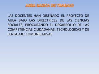 LAS DOCENTES HAN DISEÑADO EL PROYECTO DE
AULA BAJO LAS DIRECTRICES DE LAS CIENCIAS
SOCIALES, PROCURANDO EL DESARROLLO DE LAS
COMPETENCIAS CIUDADANAS, TECNOLOGICAS Y DE
LENGUAJE: COMUNICATIVAS
 
