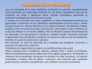 Los y las estudiante de la sede capellanías, institución la carbonera, constantemente
están ejerciendo una inadecuada conducta con los demás compañeros. Este tipo de
conductas con llevan a agresiones físicas, verbales, psicológicas, generando un
ambiente inapropiado para la convivencia escolar.
A menudo en la escuela rural mixta capellanías se viene presentando problemas de
agresividad e intolerancia en los estudiantes manifestándose de forma física y verbal,
de igual manera se observa falencias en los núcleos familiares de diferentes índoles,
trayendo como consecuencia la poca comunicación entre padres e hijos. Problemas de
la casa los reflejan en la escuela, debido a esto se dificulta el proceso de formación de
los educandos. Con este proyecto “mundo en constante cambio” buscamos minimizar
la agresividad entre estudiantes y fortalecer los valores en cada uno de los estudiantes,
teniendo en cuenta las expresiones culturales.
Para favorecer un clima de desarrollo de la conducta del estudiante, recurrimos a
promover las expresiones culturales..
El problema de la agresividad se originó con manifestaciones tales como:
Peleas continúas entre compañeros, desafíos, maltrato físico y verbal, la inmadurez,
falta de acompañamiento de los padres para mirar algunos programas de televisión, la
relaciones de los estudiantes con grupos no acordes a su edad, amenazas, el matoneo
morbosidad y malasia, falta de afecto y estímulos, esto repercute para manifestar
gestos de amor, amistad y compañerismo que conlleven a una sana convivencia
 