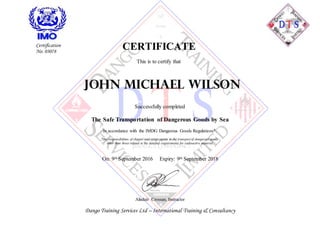 CERTIFICATE
This is to certify that
John Michael wilson
Successfully completed
The Safe Transportation of Dangerous Goods by Sea
In accordance with the IMDG Dangerous Goods Regulations*.
*the responsibilities of shipper and cargo agents in the transportof dangerous goods
other than those related to the detailed requirements for radioactive material.
On: 9th September 2016 Expiry: 9th September 2018
Alisdair Crossan, Instructor
Dango Training Services Ltd – International Training & Consultancy
Certification
No: 03078
 