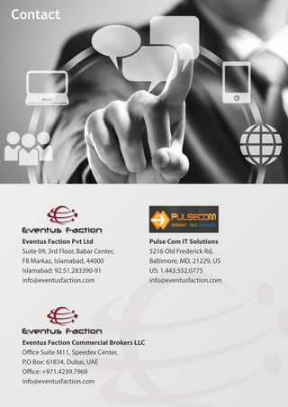 Contact
PulseComITSolutions
5216OldFrederickRd,
Baltimore,MD,21229,US
US:1.443.552.0775
info@eventusfaction.com
EventusFactionPvtLtd
Suite09,3rdFloor,BabarCenter,
F8Markaz,Islamabad,44000
Islamabad:92.51.283390-91
info@eventusfaction.com
EventusFactionCommercialBrokersLLC
OﬃceSuiteM11,SpeedexCenter,
P.OBox:61834,Dubai,UAE
Oﬃce:+971.4239.7969
info@eventusfaction.com
 