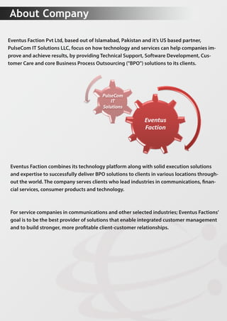 AboutCompany
EventusFactionPvtLtd,basedoutofIslamabad,Pakistanandit’sUSbasedpartner,
PulseComITSolutionsLLC,focusonhowtechnologyandservicescanhelpcompaniesim-
proveandachieveresults,byprovidingTechnicalSupport,SoftwareDevelopment,Cus-
tomerCareandcoreBusinessProcessOutsourcing("BPO")solutionstoitsclients.
EventusFactioncombinesitstechnologyplatformalongwithsolidexecutionsolutions
andexpertisetosuccessfullydeliverBPOsolutionstoclientsinvariouslocationsthrough-
outtheworld.Thecompanyservesclientswholeadindustriesincommunications,nan-
cialservices,consumerproductsandtechnology.
Forservicecompaniesincommunicationsandotherselectedindustries;EventusFactions’
goalistobethebestproviderofsolutionsthatenableintegratedcustomermanagement
andtobuildstronger,moreprotableclient-customerrelationships.
 