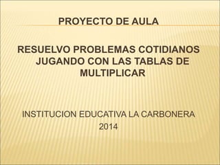PROYECTO DE AULA
RESUELVO PROBLEMAS COTIDIANOS
JUGANDO CON LAS TABLAS DE
MULTIPLICAR
INSTITUCION EDUCATIVA LA CARBONERA
2014
 