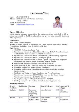 Curriculum Vitae
CareerObjective:
I aspire to pursue my career in a prestigious firm such as yours, from which I will be able to
enhance my potentials to the fullest and contribute my very best to the successful functioning
of the organization.
Experience:
Role: Trainee Electrical Engineer.
Working as Trainee Engineer at Terra Energy Ltd., Thiru Arooran sugar limited, A.Chittur,
Virudhachalam, Cuddalore. From: 21/06/2015 to Till date.
Expertise on:
 18.68 MW Co.Generation Power Plant.
 Operation and Maintenance of Gec Alstom Alternator, 24MVA Power Transformer,
2.5MVA Distribution Transformers and ESP Transformers.
 Operation and Maintenance of 110KV LILO Swicth yard and auxiliary equipments.
 Operation and Maintenance of HT/LT Switchgears panels.
 Operation and Maintenance of PCC and MCC panels, Outgoing feeder equipments
and Squirrel cage induction Motor & Slip Ring Induction Motors.
 Operation and Maintenance of VCB, ACB, and SF6 Breakers.
 PM, CM and BM of DOL, Star-Delta starters and Technomics ASR stater.
 Knowledge on Tan-Delta testing of Power Transformer.
 Knowledge on Transformer Hot oil circulation and all type of relay secondary
injection testing.
 Installation and Testing of Current Transformer and Power Transformer.
 Operation and Maintenance of 110VDC Duel boost cum float battery charger.
 Operation and Maintenance of 500KVA DG sets.
 Working knowledge of YOKOGAWA CENTUM 3000 DCS.
 Handling emergencies like blackout , home load, major equipments trips.
Academic Profile:
Degree/
Certificate
Qualification Institute Board/ University Year Aggregate%
/ Cgpa
Graduation BE(EEE) Saranathan
College Of
Engineering,
Trichy.
Anna University 2015 66.5
(First Class)
Diploma DEEE J.J Polytechnic
college, Trichy.
State Board of
Technical
Education
2012 83.5
(First Class)
Name : NAVEEN RAJ. S
Address : 10/51, Income Tax Quarters, Cantonment,
Trichy - 620001
Mobile no: 9750107430
E-mail : naveen30192@gmail.com
 
