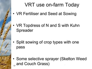 17
VRT use on-farm Today
• VR Fertiliser and Seed at Sowing
• VR Topdress of N and S with Kuhn
Spreader
• Split sowing of crop types with one
pass
• Some selective sprayer (Skelton Weed
and Couch Grass)
 