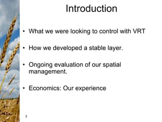 3
Introduction
• What we were looking to control with VRT
• How we developed a stable layer.
• Ongoing evaluation of our spatial
management.
• Economics: Our experience
 