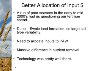 4
Better Allocation of Input $
• A run of poor seasons in the early to mid
2000’s had us questioning our fertiliser
spend.
• Dune – Swale land formation, so large soil
type variability.
• Need to allocate inputs to PAW
• Massive difference in nutrient removal
• Technology was pretty well there.
 