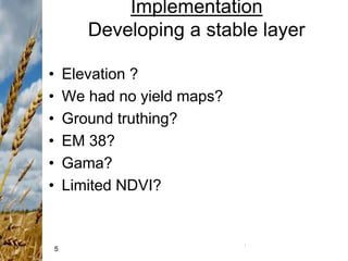 5
Implementation
Developing a stable layer
• Elevation ?
• We had no yield maps?
• Ground truthing?
• EM 38?
• Gama?
• Limited NDVI?
 