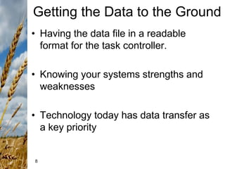 8
Getting the Data to the Ground
• Having the data file in a readable
format for the task controller.
• Knowing your systems strengths and
weaknesses
• Technology today has data transfer as
a key priority
 