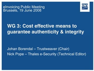 eInvoicing Public Meeting
Brussels, 19 June 2008



  WG 3: Cost effective means to
  guarantee authenticity & integrity


  Johan Borendal – Trustweaver (Chair)
  Nick Pope – Thales e-Security (Technical Editor)
 