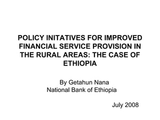 POLICY INITATIVES FOR IMPROVED FINANCIAL SERVICE PROVISION IN THE RURAL AREAS: THE CASE OF ETHIOPIA By Getahun Nana National Bank of Ethiopia  July 2008 