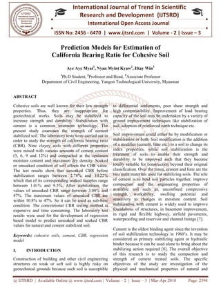 @ IJTSRD | Available Online @ www.ijtsrd.com
ISSN No: 2456
International
Research
Prediction Models for Estimation of
California Bearing Ratio for Cohesive Soil
Aye Aye Myat
1
Ph.D Student,
Department of Civil Engineering, Yangon Technological University, Myanmar
ABSTRACT
Cohesive soils are well known for their low strength
properties. Thus, they are inappropriate for
geotechnical works. Soils may be stabilized to
increase strength and durability. Stabilization with
cement is a common treatment technology. The
present study examines the strength of cement
stabilized soil. The laboratory tests were carried out in
order to study the strength of california bearing ratio
(CBR). Nine clayey soils with different properties
were mixed with various amounts of cement content
(3, 6, 9 and 12%) and compacted at the optimum
moisture content and maximum dry density. Soaked
or unsoaked condition of soil affects the CBR value.
The test results show that unsoaked CBR before
stabilization ranges between 2.78% and 10.22%
which that of its corresponding soaked samples range
between 1.01% and 9.5%. After stabilization, the
values of unsoaked CBR range between 3.08% and
47%. The maximum values of unsoaked CBR are
within 10.8% to 47%. So it can be used as sub
condition. The conventional CBR testing method is
expensive and time consuming. The laboratory test
results were used for the development of regression
based model to predict unsoaked and soaked CBR
values for natural and cement stabilized soil.
Keywords: cohesive soils, cement, CBR,
model
I. INTRODUCTION
Construction of building and other civil engineering
structures on weak or soft soil is highly risky on
geotechnical grounds because such soil is susceptible
@ IJTSRD | Available Online @ www.ijtsrd.com | Volume – 2 | Issue – 3 | Mar-Apr 2018
ISSN No: 2456 - 6470 | www.ijtsrd.com | Volume
International Journal of Trend in Scientific
Research and Development (IJTSRD)
International Open Access Journal
iction Models for Estimation of
California Bearing Ratio for Cohesive Soil
Aye Aye Myat1
, Nyan Myint Kyaw2
, Htay Win3
Ph.D Student, 2
Professor and Head, 3
Associate Professor
Department of Civil Engineering, Yangon Technological University, Myanmar
Cohesive soils are well known for their low strength
properties. Thus, they are inappropriate for
geotechnical works. Soils may be stabilized to
increase strength and durability. Stabilization with
cement is a common treatment technology. The
examines the strength of cement
stabilized soil. The laboratory tests were carried out in
order to study the strength of california bearing ratio
(CBR). Nine clayey soils with different properties
were mixed with various amounts of cement content
and 12%) and compacted at the optimum
moisture content and maximum dry density. Soaked
or unsoaked condition of soil affects the CBR value.
unsoaked CBR before
stabilization ranges between 2.78% and 10.22%
corresponding soaked samples range
between 1.01% and 9.5%. After stabilization, the
values of unsoaked CBR range between 3.08% and
47%. The maximum values of unsoaked CBR are
within 10.8% to 47%. So it can be used as sub-base
R testing method is
expensive and time consuming. The laboratory test
results were used for the development of regression
based model to predict unsoaked and soaked CBR
values for natural and cement stabilized soil.
cohesive soils, cement, CBR, regression
Construction of building and other civil engineering
structures on weak or soft soil is highly risky on
geotechnical grounds because such soil is susceptible
to differential settlements, poor shear strength and
high compressibility. Improvement of load bearing
capacity of the soil may be undertaken by a variety of
ground improvement techniques like stabilization of
soil, adoption of reinforced earth technique e
Soil improvement could either be by modification or
stabilization or both. Soil modification is the addition
of a modifier (cement, lime etc.) to a soil to change its
index properties, while soil stabilization is the
treatment of soils to enable their
durability to be improved such that they become
totally suitable for construction beyond their original
classification. Over the times, cement and lime are the
two main materials used for stabilizing soils. The role
of cement is to bind soil particles together, improve
compaction and the engineering properties of
available soil such as, unconfined compressive
strength, workability, swelling potential and
sensitivity to changes in moisture content. Soil
stabilization with cement is widely used
foundations of structures, in basement improvement,
in rigid and flexible highway, airfield pavements,
waterproofing and reservoir and channel linings [7].
Cement is the oldest binding agent since the invention
of soil stabilization technology
considered as primary stabilizing agent or hydraulic
binder because it can be used alone to bring about the
stabilizing action required [8]. The overall objective
of this research is to study the compaction and
strength of cement treated soils. The specific
objectives of the study are investigation of the
physical and mechanical properties of natural and
Apr 2018 Page: 2594
6470 | www.ijtsrd.com | Volume - 2 | Issue – 3
Scientific
(IJTSRD)
International Open Access Journal
California Bearing Ratio for Cohesive Soil
Department of Civil Engineering, Yangon Technological University, Myanmar
to differential settlements, poor shear strength and
high compressibility. Improvement of load bearing
capacity of the soil may be undertaken by a variety of
ground improvement techniques like stabilization of
soil, adoption of reinforced earth technique etc.
Soil improvement could either be by modification or
stabilization or both. Soil modification is the addition
of a modifier (cement, lime etc.) to a soil to change its
index properties, while soil stabilization is the
treatment of soils to enable their strength and
durability to be improved such that they become
totally suitable for construction beyond their original
classification. Over the times, cement and lime are the
two main materials used for stabilizing soils. The role
particles together, improve
compaction and the engineering properties of
available soil such as, unconfined compressive
strength, workability, swelling potential and
sensitivity to changes in moisture content. Soil
stabilization with cement is widely used to improve
foundations of structures, in basement improvement,
in rigid and flexible highway, airfield pavements,
waterproofing and reservoir and channel linings [7].
Cement is the oldest binding agent since the invention
of soil stabilization technology in 1960’s. It may be
considered as primary stabilizing agent or hydraulic
binder because it can be used alone to bring about the
stabilizing action required [8]. The overall objective
of this research is to study the compaction and
ed soils. The specific
objectives of the study are investigation of the
physical and mechanical properties of natural and
 