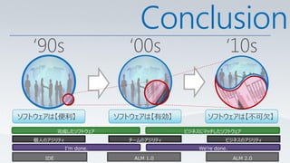 Conclusion
  ‘90s                      ‘00s                      ‘10s


ソフトウェアは【便利】               ソフトウェアは【有効】          ソフトウェアは【不可欠】
            完成したソフトウェア                  ビジネスにマッチしたソフトウェア
   個人のアジリティ                 チームのアジリティ                 ビジネスのアジリティ
              I’m done.                     We’re done.

      IDE                    ALM 1.0                      ALM 2.0
 
