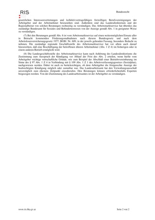Bundesrecht


gesetzlichen Interessenvertretungen und kollektivvertragsfähigen freiwilligen Berufsvereinigungen der
Arbeitgeber und der Arbeitnehmer beizuziehen sind. Außerdem sind das Landesdirektorium und der
Regionalbeirat von solchen Beratungen rechtzeitig zu verständigen. Das Arbeitsmarktservice hat überdies das
zuständige Bundesamt für Soziales und Behindertenwesen von der Anzeige gemäß Abs. 1 in geeigneter Weise
zu verständigen.
     (7) Bei den Beratungen gemäß Abs. 6 ist vom Arbeitsmarktservice auf einen weitestmöglichen Einsatz aller
in Betracht kommenden Förderungsmaßnahmen nach diesem Bundesgesetz und nach dem
Arbeitslosenversicherungsgesetz 1977, BGBl. Nr. 609, in der jeweils geltenden Fassung, besonders Bedacht zu
nehmen. Die zuständige regionale Geschäftsstelle des Arbeitsmarktservice hat vor allem auch darauf
hinzuwirken, daß eine Beschäftigung der betroffenen älteren Arbeitnehmer (Abs. 1 Z 4) im bisherigen oder in
einem anderen Betrieb ermöglicht wird.
     (8) Die Landesgeschäftsstelle des Arbeitsmarktservice kann nach Anhörung des Landesdirektoriums die
Zustimmung zum Ausspruch der Kündigung vor Ablauf der Frist des Abs. 2 erteilen, wenn hiefür vom
Arbeitgeber wichtige wirtschaftliche Gründe, wie zum Beispiel der Abschluß einer Betriebsvereinbarung im
Sinne des § 97 Abs. 1 Z 4 in Verbindung mit § 109 Abs. 1 Z 1 des Arbeitsverfassungsgesetzes (Sozialplan),
nachgewiesen werden. Dabei ist auch zu berücksichtigen, ob dem Arbeitgeber die fristgerechte Anzeige der
beabsichtigten Kündigung möglich oder zumutbar war. Das Landesarbeitsamt hat den Verwaltungsausschuß
unverzüglich zum ehestens Zeitpunkt einzuberufen. Den Beratungen können erforderlichenfalls Experten
beigezogen werden. Von der Zustimmung des Landesarbeitsamtes ist der Arbeitgeber zu verständigen.




www.ris.bka.gv.at                                                                         Seite 2 von 2
 