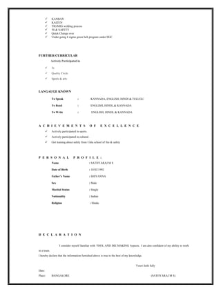  KANBAN
 KAIZEN
 TIG/MIG welding process
 5S & SAFETY
 Quick Change over
 Under going 6 sigma green belt program under IIGC
FURTHER CURRICULAR
Actively Participated in
 5s
 Quality Circle
 Sports & arts
LANGAUGE KNOWN
To Speak : KANNADA, ENGLISH, HINDI & TELUGU
To Read : ENGLISH, HINDI, & KANNADA
To Write : ENGLISH, HINDI, & KANNADA
A C H I E V E M E N T S O F E X C E L L E N C E
 Actively participated in sports.
 Actively participated in cultural.
 Got training about safety from Usha school of fire & safety
P E R S O N A L P R O F I L E :
Name : SATHYARAJ M S
Date of Birth : 18/02/1992
Father’s Name : SHIVANNA
Sex : Male
Marital Status : Single
Nationality : Indian
Religion : Hindu
D E C L A R A T I O N
I consider myself familiar with TOOL AND DIE MAKING Aspects. I am also confident of my ability to work
in a team.
I hereby declare that the information furnished above is true to the best of my knowledge.
Yours faith fully
Date:
Place: BANGALORE (SATHYARAJ M S)
 