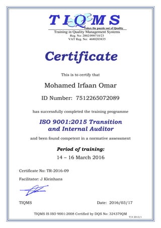 Certificate
This is to certify that
Mohamed Irfaan Omar
ID Number: 7512265072089
has successfully completed the training programme
ISO 9001:2015 Transition
and Internal Auditor
and been found competent in a normative assessment
Period of training:
14 – 16 March 2016
Certificate No: TR-2016-09
Facilitator: J Kleinhans
TIQMS Date: 2016/03/17
TIQMS IS ISO 9001:2008 Certified by DQS No: 324379QM
T14 2013/1
T I Q M S
Training in Quality Management Systems
Reg. No: 2002/098710/23
VAT Reg. No: 4680203835
Takes the puzzle out of Quality
T I Q M S
Training in Quality Management Systems
Reg. No: 2002/098710/23
VAT Reg. No: 4680203835
Takes the puzzle out of Quality
 
