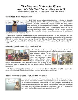 The Stratford University Times
News of the Falls Church Campus - December 2015
Newsletter Office: Room 209, 2nd Floor South, Editor: John Thieman
GLORIA TODD MAKES PRESENTATION
Gloria Todd recently addressed a meeting of the District of Columbia
Ward 4 senior citizens. Gloria, who is an admissions officer with the
Stratford University Falls Church Campus, spoke of the many positive
ways continuing education can enhance peoples ’ lives. She stressed
how the quality of life which senior citizens enjoy is enhanced through
learning and using new skills in the areas of Culinary Arts and Health Sci-
ences. She invited her listeners to visit the campus, tour its facilities and
consider the benefits the school offers.
When asked to describe her experience and the meeting, she responded, “It was exciting to be a par-
ticipant at the meeting not only because I could speak about the many ways our schooling can give the lives
of the city ’ s senior citizens more meaning through its Culinary, Health Care, Nursing and Information
Technology Programs, but that I could share the meeting with my Grandson, City Councilman Brandon
Todd. “
OUR CAMPUS IS OPEN FOR YOU . . . COME AND SEE
The Falls Church Campus regularly opens its doors for interested
members of the community to visit and learn of its courses and pro-
gram offerings leading to ad-
vanced degrees. This past
month, the Admissions Depart-
ment under Director Akeem
Brown, invited interested persons
seeking information in the fields of Health Sciences and Nursing, to visit
the campus, tour the laboratories, and met with Admissions Dept. rep-
resentatives.
On the left, visitors gather and are welcomed by Akeem Brown. They later toured the examination
rooms and simulated hospital wards under the guidance of instructor Sue Gardella.
JESSICA JOHNSON HONORED AS STUDENT OF QUARTER 5
In her recommendation of Jessica, Professor Sameh Ghareeb said, “I believe
that Jessica Johnson deserves this recognition because of her outstanding exam-
ple of class participation and achievement. She is truly eager to learn and sets an
example of excellence both in and outside the classroom. Jessica is currently in
the Health Care Administration Program and maintains a 3.90 GPA. Keep up the
hard work, Jessica. Congratulations on your achievement! ”
 
