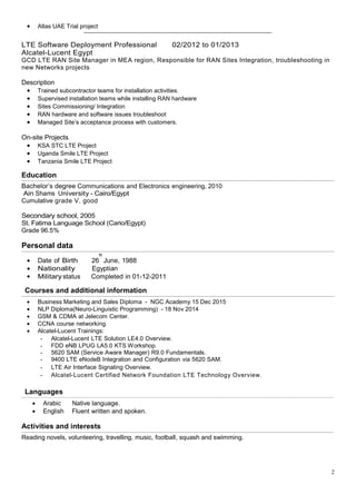 2
• Atlas UAE Trial project
---------------------------------------------------------------------------------------------------------------------
LTE Software Deployment Professional 02/2012 to 01/2013
Alcatel-Lucent Egypt
GCD LTE RAN Site Manager in MEA region, Responsible for RAN Sites Integration, troubleshooting in
new Networks projects
Description
• Trained subcontractor teams for installation activities.
• Supervised installation teams while installing RAN hardware
• Sites Commissioning/ Integration
• RAN hardware and software issues troubleshoot
• Managed Site’s acceptance process with customers.
On-site Projects
• KSA STC LTE Project
• Uganda Smile LTE Project
• Tanzania Smile LTE Project
Education
--------------------------------------------------------------------------------------------------------------------------------------------------------------------------------------------------------------------------------------------------------------------------------------------------------------------------
Bachelor’s degree Communications and Electronics engineering, 2010
Ain Shams University - Cairo/Egypt
Cumulative grade V. good
Secondary school, 2005
St. Fatima Language School (Cario/Egypt)
Grade 96.5%
Personal data
--------------------------------------------------------------------------------------------------------------------------------------------------------------------------------------------------------------------------------------------------------------------------------------------------------------------------
• Date of Birth 26
th
June, 1988
• Nationality Egyptian
• Militarystatus Completed in 01-12-2011
Courses and additional information
--------------------------------------------------------------------------------------------------------------------------------------------------------------------------------------------------------------------------------------------------------------------------------------------------------------------------
• Business Marketing and Sales Diploma - NGC Academy 15 Dec 2015
• NLP Diploma(Neuro-Linguistic Programming) - 18 Nov 2014
• GSM & CDMA at Jelecom Center.
• CCNA course networking.
• Alcatel-Lucent Trainings:
- Alcatel-Lucent LTE Solution LE4.0 Overview.
- FDD eNB LPUG LA5.0 KTS Workshop.
- 5620 SAM (Service Aware Manager) R9.0 Fundamentals.
- 9400 LTE eNodeB Integration and Configuration via 5620 SAM.
- LTE Air Interface Signaling Overview.
- Alcatel-Lucent Certified Network Foundation LTE Technology Overview.
Languages
-------------------------------------------------------------------------------------------------------------------------------------------------------------------------------------------------------------------------------------------------
• Arabic Native language.
• English Fluent written and spoken.
Activities and interests
----------------------------------------------------------------------------------------------------------------------------------------------------------------------------------------------------------------------------------------------------------------------------------------------------------------------
Reading novels, volunteering, travelling, music, football, squash and swimming.
 