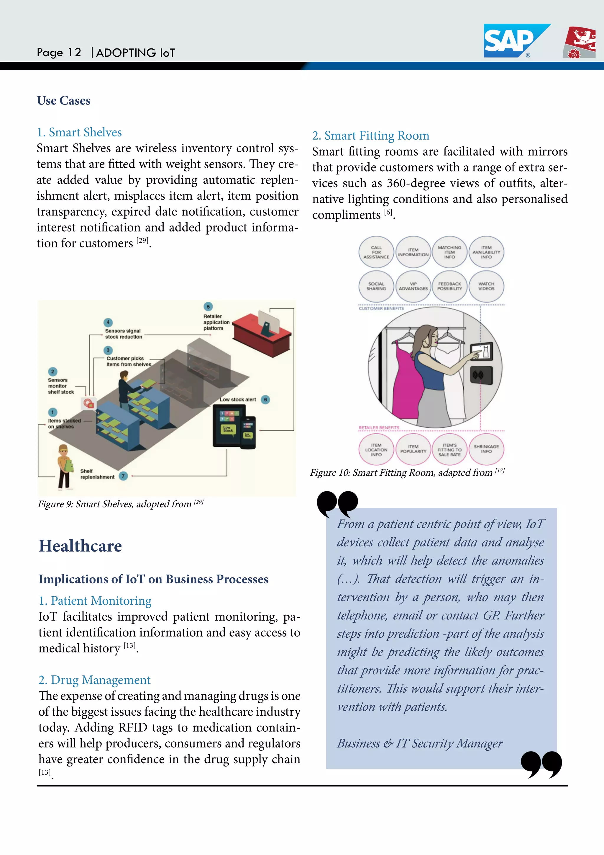 Page 12 |ADOPTING IoT
Use Cases
1. Smart Shelves
Smart Shelves are wireless inventory control sys-
tems that are itted with weight sensors. hey cre-
ate added value by providing automatic replen-
ishment alert, misplaces item alert, item position
transparency, expired date notiication, customer
interest notiication and added product informa-
tion for customers [29]
.
2. Smart Fitting Room
Smart itting rooms are facilitated with mirrors
that provide customers with a range of extra ser-
vices such as 360-degree views of outits, alter-
native lighting conditions and also personalised
compliments [6]
.
Healthcare
Implications of IoT on Business Processes
1. Patient Monitoring
IoT facilitates improved patient monitoring, pa-
tient identiication information and easy access to
medical history [13]
.
2. Drug Management
he expense of creating and managing drugs is one
of the biggest issues facing the healthcare industry
today. Adding RFID tags to medication contain-
ers will help producers, consumers and regulators
have greater conidence in the drug supply chain
[13]
.
From a patient centric point of view, IoT
devices collect patient data and analyse
it, which will help detect the anomalies
(…). hat detection will trigger an in-
tervention by a person, who may then
telephone, email or contact GP. Further
steps into prediction -part of the analysis
might be predicting the likely outcomes
that provide more information for prac-
titioners. his would support their inter-
vention with patients.
Business & IT Security Manager
Figure 9: Smart Shelves, adopted from [29]
Figure 10: Smart Fitting Room, adapted from [17]
 