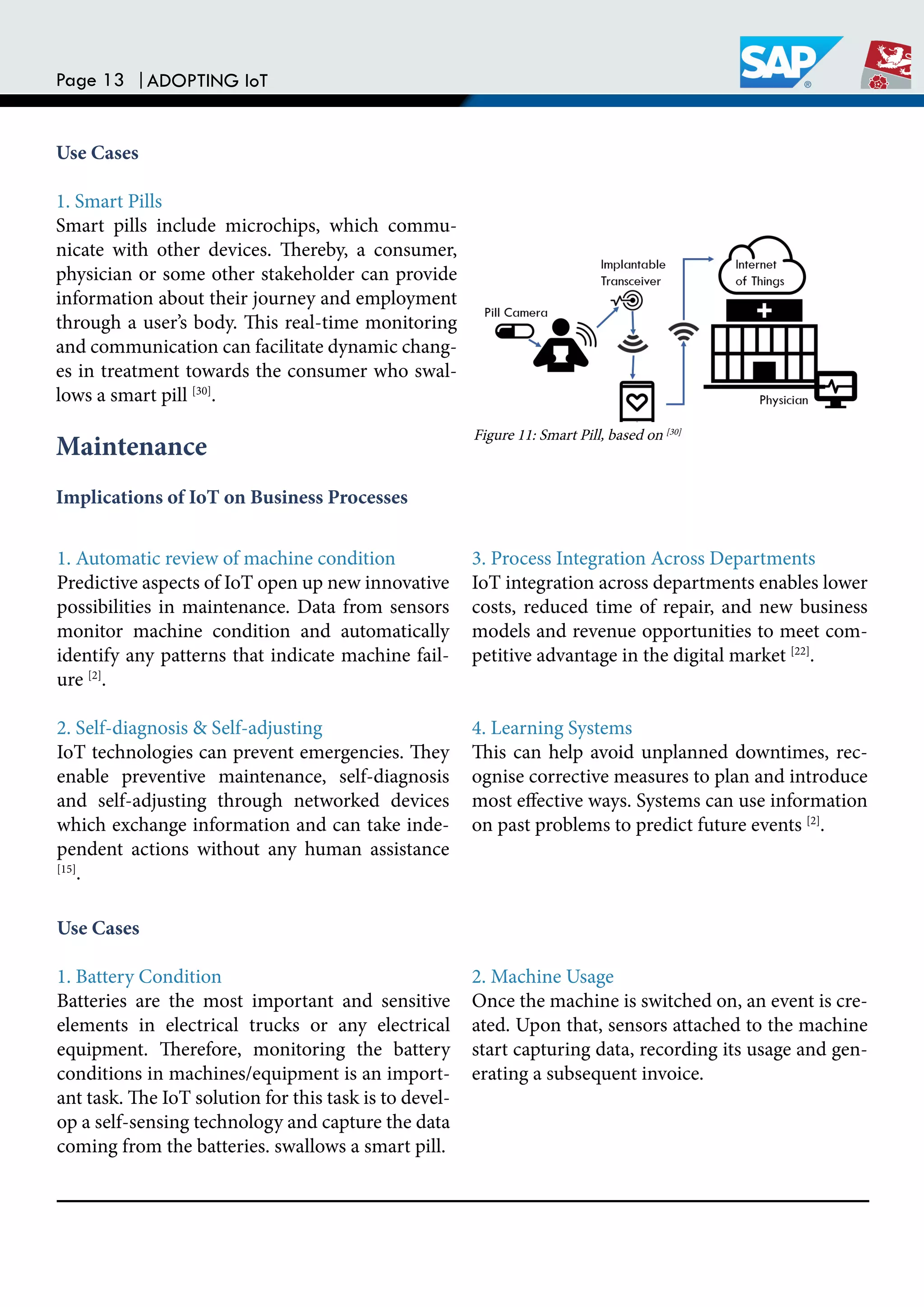 Page 13 |ADOPTING IoT
Use Cases
1. Smart Pills
Smart pills include microchips, which commu-
nicate with other devices. hereby, a consumer,
physician or some other stakeholder can provide
information about their journey and employment
through a user’s body. his real-time monitoring
and communication can facilitate dynamic chang-
es in treatment towards the consumer who swal-
lows a smart pill [30]
.
Maintenance
Implications of IoT on Business Processes
1. Automatic review of machine condition
Predictive aspects of IoT open up new innovative
possibilities in maintenance. Data from sensors
monitor machine condition and automatically
identify any patterns that indicate machine fail-
ure [2]
.
2. Self-diagnosis & Self-adjusting
IoT technologies can prevent emergencies. hey
enable preventive maintenance, self-diagnosis
and self-adjusting through networked devices
which exchange information and can take inde-
pendent actions without any human assistance
[15]
.
3. Process Integration Across Departments
IoT integration across departments enables lower
costs, reduced time of repair, and new business
models and revenue opportunities to meet com-
petitive advantage in the digital market [22]
.
4. Learning Systems
his can help avoid unplanned downtimes, rec-
ognise corrective measures to plan and introduce
most efective ways. Systems can use information
on past problems to predict future events [2]
.
Use Cases
1. Battery Condition
Batteries are the most important and sensitive
elements in electrical trucks or any electrical
equipment. herefore, monitoring the battery
conditions in machines/equipment is an import-
ant task. he IoT solution for this task is to devel-
op a self-sensing technology and capture the data
coming from the batteries. swallows a smart pill.
2. Machine Usage
Once the machine is switched on, an event is cre-
ated. Upon that, sensors attached to the machine
start capturing data, recording its usage and gen-
erating a subsequent invoice.
Figure 11: Smart Pill, based on [30]
 