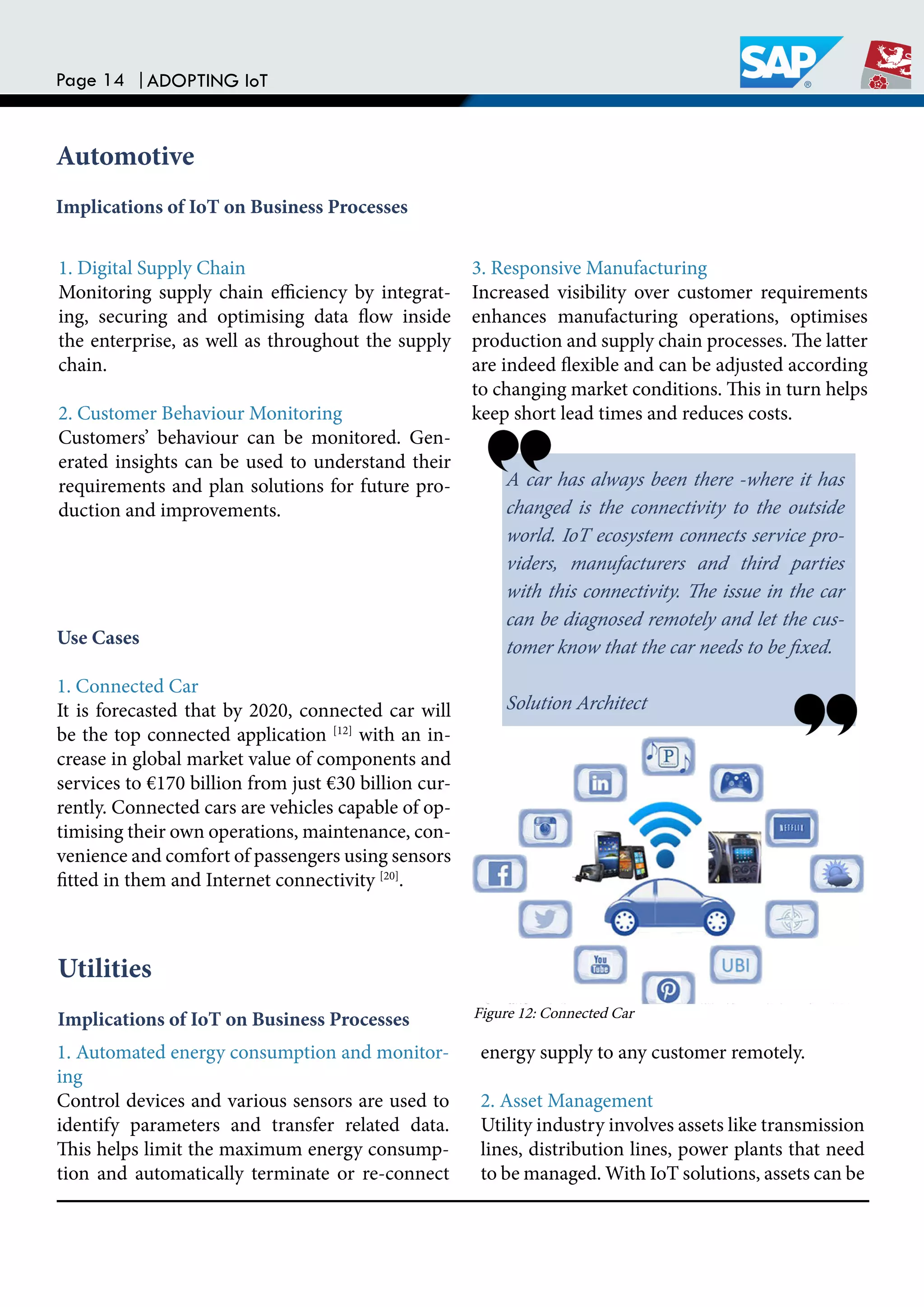 Page 14 |ADOPTING IoT
Automotive
Implications of IoT on Business Processes
1. Digital Supply Chain
Monitoring supply chain eiciency by integrat-
ing, securing and optimising data low inside
the enterprise, as well as throughout the supply
chain.
2. Customer Behaviour Monitoring
Customers’ behaviour can be monitored. Gen-
erated insights can be used to understand their
requirements and plan solutions for future pro-
duction and improvements.
3. Responsive Manufacturing
Increased visibility over customer requirements
enhances manufacturing operations, optimises
production and supply chain processes. he latter
are indeed lexible and can be adjusted according
to changing market conditions. his in turn helps
keep short lead times and reduces costs.
Use Cases
1. Connected Car
It is forecasted that by 2020, connected car will
be the top connected application [12]
with an in-
crease in global market value of components and
services to €170 billion from just €30 billion cur-
rently. Connected cars are vehicles capable of op-
timising their own operations, maintenance, con-
venience and comfort of passengers using sensors
itted in them and Internet connectivity [20]
.
A car has always been there -where it has
changed is the connectivity to the outside
world. IoT ecosystem connects service pro-
viders, manufacturers and third parties
with this connectivity. he issue in the car
can be diagnosed remotely and let the cus-
tomer know that the car needs to be ixed.
Solution Architect
Utilities
Implications of IoT on Business Processes
1. Automated energy consumption and monitor-
ing
Control devices and various sensors are used to
identify parameters and transfer related data.
his helps limit the maximum energy consump-
tion and automatically terminate or re-connect
energy supply to any customer remotely.
2. Asset Management
Utility industry involves assets like transmission
lines, distribution lines, power plants that need
to be managed. With IoT solutions, assets can be
Figure 12: Connected Car
 