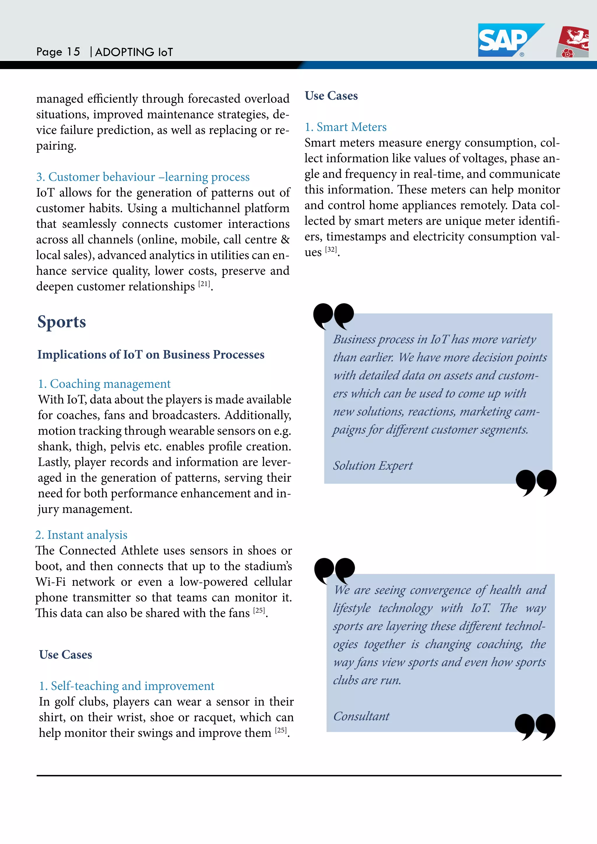 Page 15 |ADOPTING IoT
managed eiciently through forecasted overload
situations, improved maintenance strategies, de-
vice failure prediction, as well as replacing or re-
pairing.
3. Customer behaviour –learning process
IoT allows for the generation of patterns out of
customer habits. Using a multichannel platform
that seamlessly connects customer interactions
across all channels (online, mobile, call centre &
local sales), advanced analytics in utilities can en-
hance service quality, lower costs, preserve and
deepen customer relationships [21]
.
Business process in IoT has more variety
than earlier. We have more decision points
with detailed data on assets and custom-
ers which can be used to come up with
new solutions, reactions, marketing cam-
paigns for diferent customer segments.
Solution Expert
Sports
Implications of IoT on Business Processes
1. Coaching management
With IoT, data about the players is made available
for coaches, fans and broadcasters. Additionally,
motion tracking through wearable sensors on e.g.
shank, thigh, pelvis etc. enables proile creation.
Lastly, player records and information are lever-
aged in the generation of patterns, serving their
need for both performance enhancement and in-
jury management.
Use Cases
1. Smart Meters
Smart meters measure energy consumption, col-
lect information like values of voltages, phase an-
gle and frequency in real-time, and communicate
this information. hese meters can help monitor
and control home appliances remotely. Data col-
lected by smart meters are unique meter identii-
ers, timestamps and electricity consumption val-
ues [32]
.
2. Instant analysis
he Connected Athlete uses sensors in shoes or
boot, and then connects that up to the stadium’s
Wi-Fi network or even a low-powered cellular
phone transmitter so that teams can monitor it.
his data can also be shared with the fans [25]
.
We are seeing convergence of health and
lifestyle technology with IoT. he way
sports are layering these diferent technol-
ogies together is changing coaching, the
way fans view sports and even how sports
clubs are run.
Consultant
Use Cases
1. Self-teaching and improvement
In golf clubs, players can wear a sensor in their
shirt, on their wrist, shoe or racquet, which can
help monitor their swings and improve them [25]
.
 