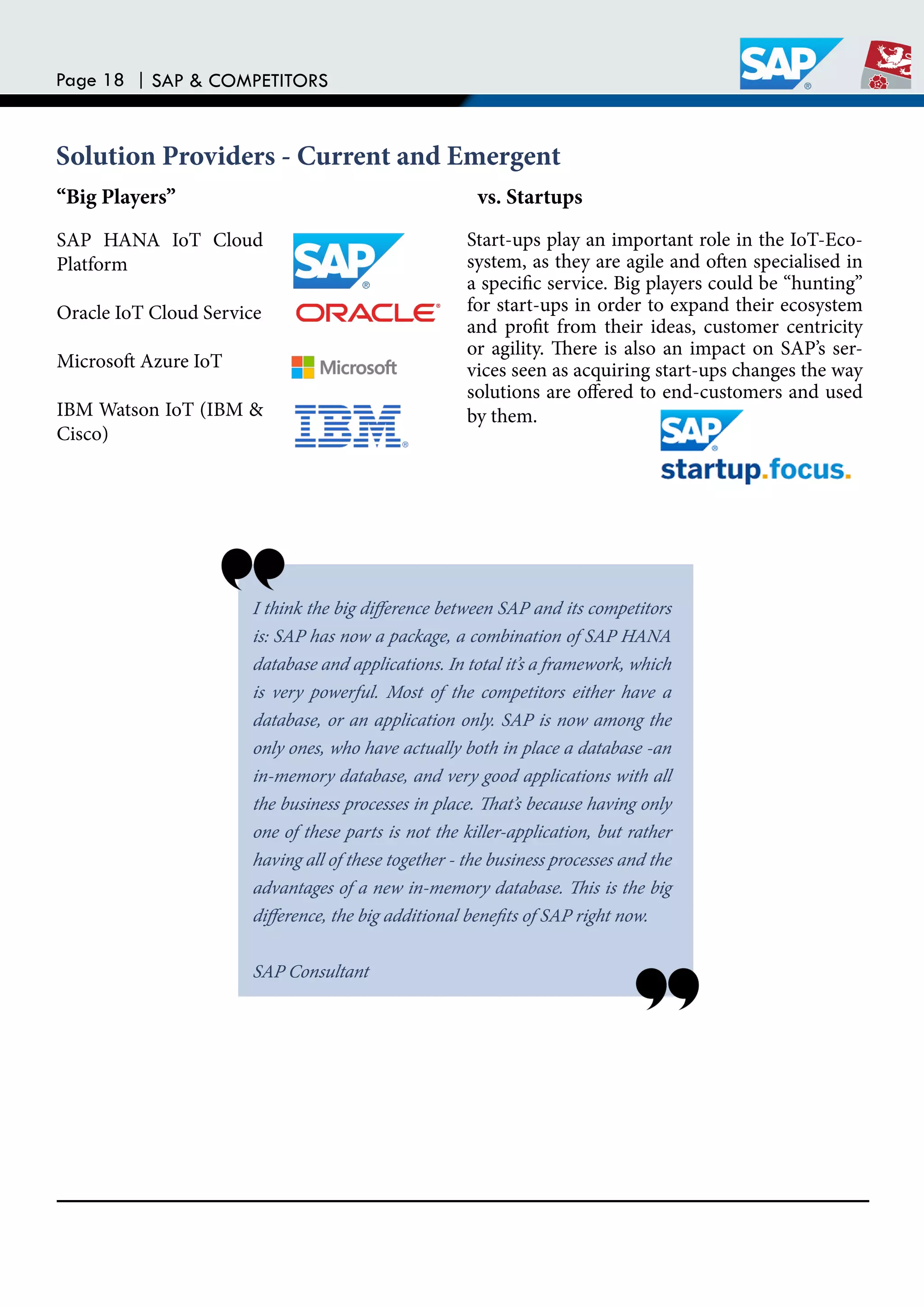 Page 18 | SAP & COMPETITORS
SAP HANA IoT Cloud
Platform
Oracle IoT Cloud Service
Microsot Azure IoT
IBM Watson IoT (IBM &
Cisco)
Start-ups play an important role in the IoT-Eco-
system, as they are agile and oten specialised in
a speciic service. Big players could be “hunting”
for start-ups in order to expand their ecosystem
and proit from their ideas, customer centricity
or agility. here is also an impact on SAP’s ser-
vices seen as acquiring start-ups changes the way
solutions are ofered to end-customers and used
by them.
I think the big diference between SAP and its competitors
is: SAP has now a package, a combination of SAP HANA
database and applications. In total it’s a framework, which
is very powerful. Most of the competitors either have a
database, or an application only. SAP is now among the
only ones, who have actually both in place a database -an
in-memory database, and very good applications with all
the business processes in place. hat’s because having only
one of these parts is not the killer-application, but rather
having all of these together - the business processes and the
advantages of a new in-memory database. his is the big
diference, the big additional beneits of SAP right now.
SAP Consultant
“Big Players” vs. Startups
Solution Providers - Current and Emergent
 