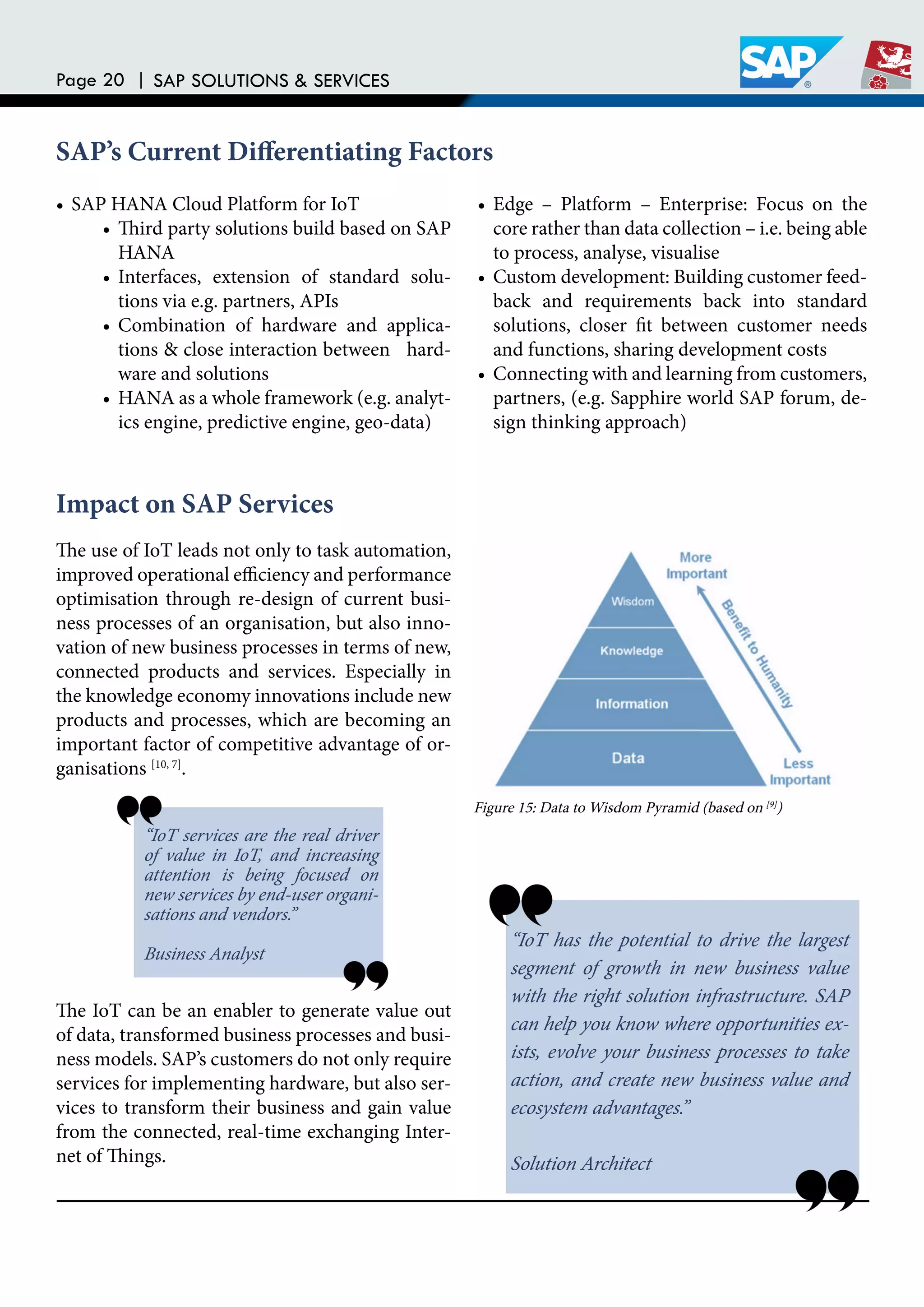 Page 20 | SAP SOLUTIONS & SERVICES
SAP’s Current Diferentiating Factors
• SAP HANA Cloud Platform for IoT
• hird party solutions build based on SAP
HANA
• Interfaces, extension of standard solu-
tions via e.g. partners, APIs
• Combination of hardware and applica-
tions & close interaction between hard-
ware and solutions
• HANA as a whole framework (e.g. analyt-
ics engine, predictive engine, geo-data)
• Edge – Platform – Enterprise: Focus on the
core rather than data collection – i.e. being able
to process, analyse, visualise
• Custom development: Building customer feed-
back and requirements back into standard
solutions, closer it between customer needs
and functions, sharing development costs
• Connecting with and learning from customers,
partners, (e.g. Sapphire world SAP forum, de-
sign thinking approach)
Impact on SAP Services
he use of IoT leads not only to task automation,
improved operational eiciency and performance
optimisation through re-design of current busi-
ness processes of an organisation, but also inno-
vation of new business processes in terms of new,
connected products and services. Especially in
the knowledge economy innovations include new
products and processes, which are becoming an
important factor of competitive advantage of or-
ganisations [10, 7]
.
he IoT can be an enabler to generate value out
of data, transformed business processes and busi-
ness models. SAP’s customers do not only require
services for implementing hardware, but also ser-
vices to transform their business and gain value
from the connected, real-time exchanging Inter-
net of hings.
“IoT services are the real driver
of value in IoT, and increasing
attention is being focused on
new services by end-user organi-
sations and vendors.”
Business Analyst
“IoT has the potential to drive the largest
segment of growth in new business value
with the right solution infrastructure. SAP
can help you know where opportunities ex-
ists, evolve your business processes to take
action, and create new business value and
ecosystem advantages.”
Solution Architect
Figure 15: Data to Wisdom Pyramid (based on [9]
)
 
