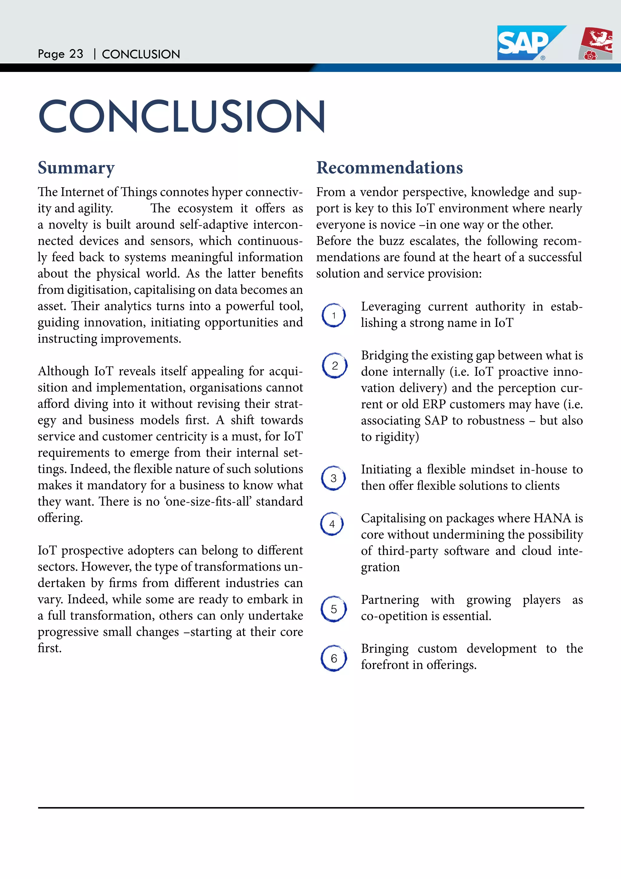 Page 23 | CONCLUSION
CONCLUSION
he Internet of hings connotes hyper connectiv-
ity and agility. he ecosystem it ofers as
a novelty is built around self-adaptive intercon-
nected devices and sensors, which continuous-
ly feed back to systems meaningful information
about the physical world. As the latter beneits
from digitisation, capitalising on data becomes an
asset. heir analytics turns into a powerful tool,
guiding innovation, initiating opportunities and
instructing improvements.
Although IoT reveals itself appealing for acqui-
sition and implementation, organisations cannot
aford diving into it without revising their strat-
egy and business models irst. A shit towards
service and customer centricity is a must, for IoT
requirements to emerge from their internal set-
tings. Indeed, the lexible nature of such solutions
makes it mandatory for a business to know what
they want. here is no ‘one-size-its-all’ standard
ofering.
IoT prospective adopters can belong to diferent
sectors. However, the type of transformations un-
dertaken by irms from diferent industries can
vary. Indeed, while some are ready to embark in
a full transformation, others can only undertake
progressive small changes –starting at their core
irst.
From a vendor perspective, knowledge and sup-
port is key to this IoT environment where nearly
everyone is novice –in one way or the other.
Before the buzz escalates, the following recom-
mendations are found at the heart of a successful
solution and service provision:
Leveraging current authority in estab-
lishing a strong name in IoT
Bridging the existing gap between what is
done internally (i.e. IoT proactive inno-
vation delivery) and the perception cur-
rent or old ERP customers may have (i.e.
associating SAP to robustness – but also
to rigidity)
Initiating a lexible mindset in-house to
then ofer lexible solutions to clients
Capitalising on packages where HANA is
core without undermining the possibility
of third-party sotware and cloud inte-
gration
Partnering with growing players as
co-opetition is essential.
Bringing custom development to the
forefront in oferings.
Summary Recommendations
 