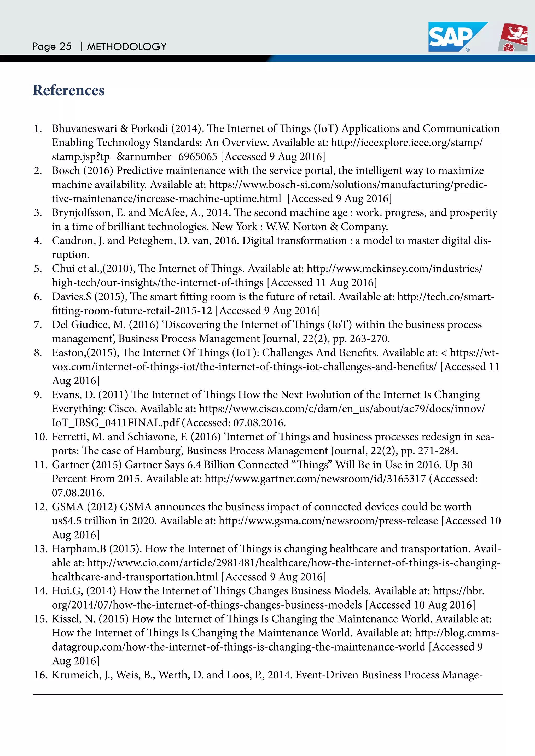 Page 25 | METHODOLOGY
References
1. Bhuvaneswari & Porkodi (2014), he Internet of hings (IoT) Applications and Communication
Enabling Technology Standards: An Overview. Available at: http://ieeexplore.ieee.org/stamp/
stamp.jsp?tp=&arnumber=6965065 [Accessed 9 Aug 2016]
2. Bosch (2016) Predictive maintenance with the service portal, the intelligent way to maximize
machine availability. Available at: https://www.bosch-si.com/solutions/manufacturing/predic-
tive-maintenance/increase-machine-uptime.html [Accessed 9 Aug 2016]
3. Brynjolfsson, E. and McAfee, A., 2014. he second machine age : work, progress, and prosperity
in a time of brilliant technologies. New York : W.W. Norton & Company.
4. Caudron, J. and Peteghem, D. van, 2016. Digital transformation : a model to master digital dis-
ruption.
5. Chui et al.,(2010), he Internet of hings. Available at: http://www.mckinsey.com/industries/
high-tech/our-insights/the-internet-of-things [Accessed 11 Aug 2016]
6. Davies.S (2015), he smart itting room is the future of retail. Available at: http://tech.co/smart-
itting-room-future-retail-2015-12 [Accessed 9 Aug 2016]
7. Del Giudice, M. (2016) ‘Discovering the Internet of hings (IoT) within the business process
management’, Business Process Management Journal, 22(2), pp. 263-270.
8. Easton,(2015), he Internet Of hings (IoT): Challenges And Beneits. Available at: < https://wt-
vox.com/internet-of-things-iot/the-internet-of-things-iot-challenges-and-beneits/ [Accessed 11
Aug 2016]
9. Evans, D. (2011) he Internet of hings How the Next Evolution of the Internet Is Changing
Everything: Cisco. Available at: https://www.cisco.com/c/dam/en_us/about/ac79/docs/innov/
IoT_IBSG_0411FINAL.pdf (Accessed: 07.08.2016.
10. Ferretti, M. and Schiavone, F. (2016) ‘Internet of hings and business processes redesign in sea-
ports: he case of Hamburg’, Business Process Management Journal, 22(2), pp. 271-284.
11. Gartner (2015) Gartner Says 6.4 Billion Connected “hings” Will Be in Use in 2016, Up 30
Percent From 2015. Available at: http://www.gartner.com/newsroom/id/3165317 (Accessed:
07.08.2016.
12. GSMA (2012) GSMA announces the business impact of connected devices could be worth
us$4.5 trillion in 2020. Available at: http://www.gsma.com/newsroom/press-release [Accessed 10
Aug 2016]
13. Harpham.B (2015). How the Internet of hings is changing healthcare and transportation. Avail-
able at: http://www.cio.com/article/2981481/healthcare/how-the-internet-of-things-is-changing-
healthcare-and-transportation.html [Accessed 9 Aug 2016]
14. Hui.G, (2014) How the Internet of hings Changes Business Models. Available at: https://hbr.
org/2014/07/how-the-internet-of-things-changes-business-models [Accessed 10 Aug 2016]
15. Kissel, N. (2015) How the Internet of hings Is Changing the Maintenance World. Available at:
How the Internet of hings Is Changing the Maintenance World. Available at: http://blog.cmms-
datagroup.com/how-the-internet-of-things-is-changing-the-maintenance-world [Accessed 9
Aug 2016]
16. Krumeich, J., Weis, B., Werth, D. and Loos, P., 2014. Event-Driven Business Process Manage-
 