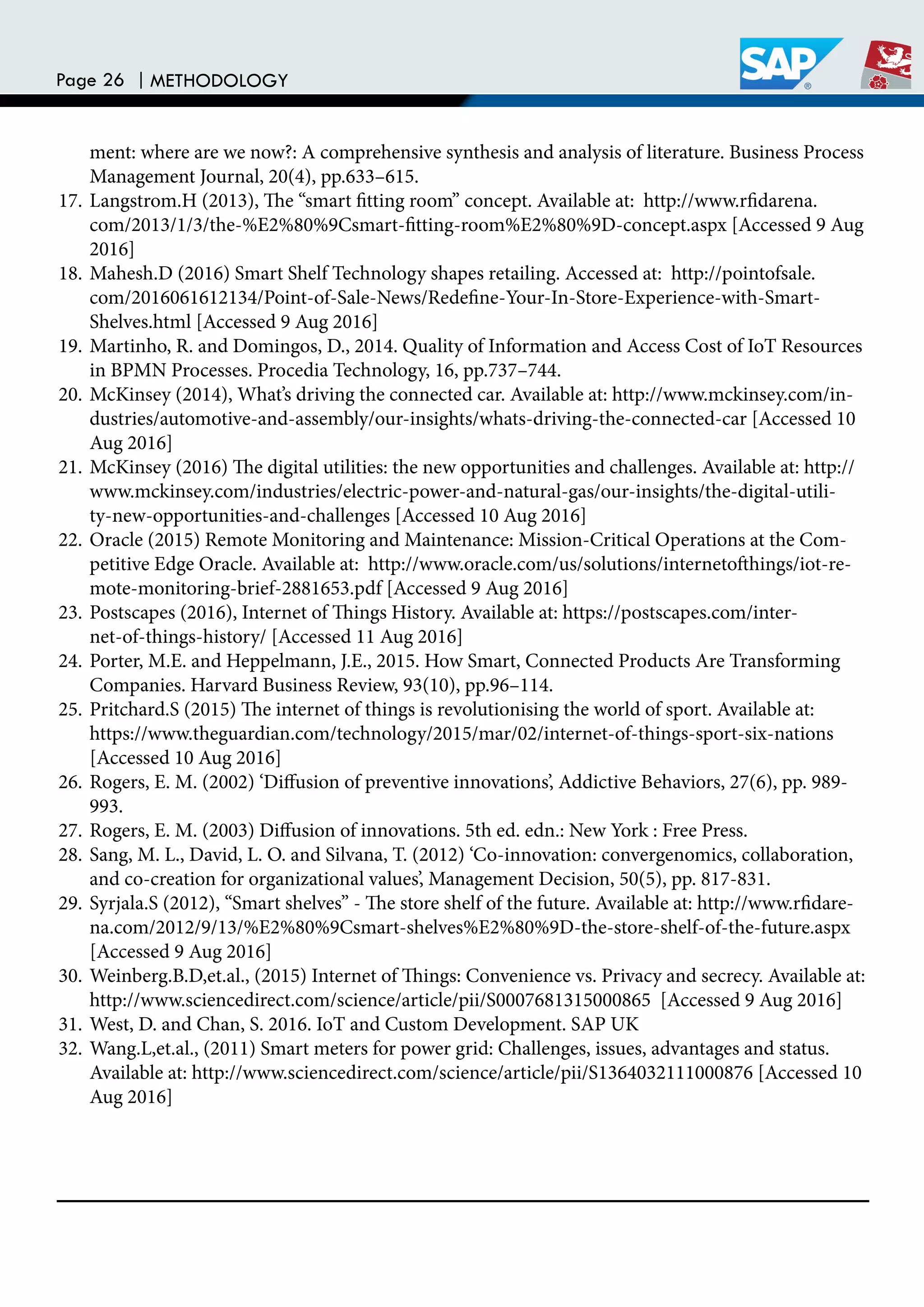 Page 26 | METHODOLOGY
ment: where are we now?: A comprehensive synthesis and analysis of literature. Business Process
Management Journal, 20(4), pp.633–615.
17. Langstrom.H (2013), he “smart itting room” concept. Available at: http://www.ridarena.
com/2013/1/3/the-%E2%80%9Csmart-itting-room%E2%80%9D-concept.aspx [Accessed 9 Aug
2016]
18. Mahesh.D (2016) Smart Shelf Technology shapes retailing. Accessed at: http://pointofsale.
com/2016061612134/Point-of-Sale-News/Redeine-Your-In-Store-Experience-with-Smart-
Shelves.html [Accessed 9 Aug 2016]
19. Martinho, R. and Domingos, D., 2014. Quality of Information and Access Cost of IoT Resources
in BPMN Processes. Procedia Technology, 16, pp.737–744.
20. McKinsey (2014), What’s driving the connected car. Available at: http://www.mckinsey.com/in-
dustries/automotive-and-assembly/our-insights/whats-driving-the-connected-car [Accessed 10
Aug 2016]
21. McKinsey (2016) he digital utilities: the new opportunities and challenges. Available at: http://
www.mckinsey.com/industries/electric-power-and-natural-gas/our-insights/the-digital-utili-
ty-new-opportunities-and-challenges [Accessed 10 Aug 2016]
22. Oracle (2015) Remote Monitoring and Maintenance: Mission-Critical Operations at the Com-
petitive Edge Oracle. Available at: http://www.oracle.com/us/solutions/internetothings/iot-re-
mote-monitoring-brief-2881653.pdf [Accessed 9 Aug 2016]
23. Postscapes (2016), Internet of hings History. Available at: https://postscapes.com/inter-
net-of-things-history/ [Accessed 11 Aug 2016]
24. Porter, M.E. and Heppelmann, J.E., 2015. How Smart, Connected Products Are Transforming
Companies. Harvard Business Review, 93(10), pp.96–114.
25. Pritchard.S (2015) he internet of things is revolutionising the world of sport. Available at:
https://www.theguardian.com/technology/2015/mar/02/internet-of-things-sport-six-nations
[Accessed 10 Aug 2016]
26. Rogers, E. M. (2002) ‘Difusion of preventive innovations’, Addictive Behaviors, 27(6), pp. 989-
993.
27. Rogers, E. M. (2003) Difusion of innovations. 5th ed. edn.: New York : Free Press.
28. Sang, M. L., David, L. O. and Silvana, T. (2012) ‘Co-innovation: convergenomics, collaboration,
and co-creation for organizational values’, Management Decision, 50(5), pp. 817-831.
29. Syrjala.S (2012), “Smart shelves” - he store shelf of the future. Available at: http://www.ridare-
na.com/2012/9/13/%E2%80%9Csmart-shelves%E2%80%9D-the-store-shelf-of-the-future.aspx
[Accessed 9 Aug 2016]
30. Weinberg.B.D,et.al., (2015) Internet of hings: Convenience vs. Privacy and secrecy. Available at:
http://www.sciencedirect.com/science/article/pii/S0007681315000865 [Accessed 9 Aug 2016]
31. West, D. and Chan, S. 2016. IoT and Custom Development. SAP UK
32. Wang.L,et.al., (2011) Smart meters for power grid: Challenges, issues, advantages and status.
Available at: http://www.sciencedirect.com/science/article/pii/S1364032111000876 [Accessed 10
Aug 2016]
 
