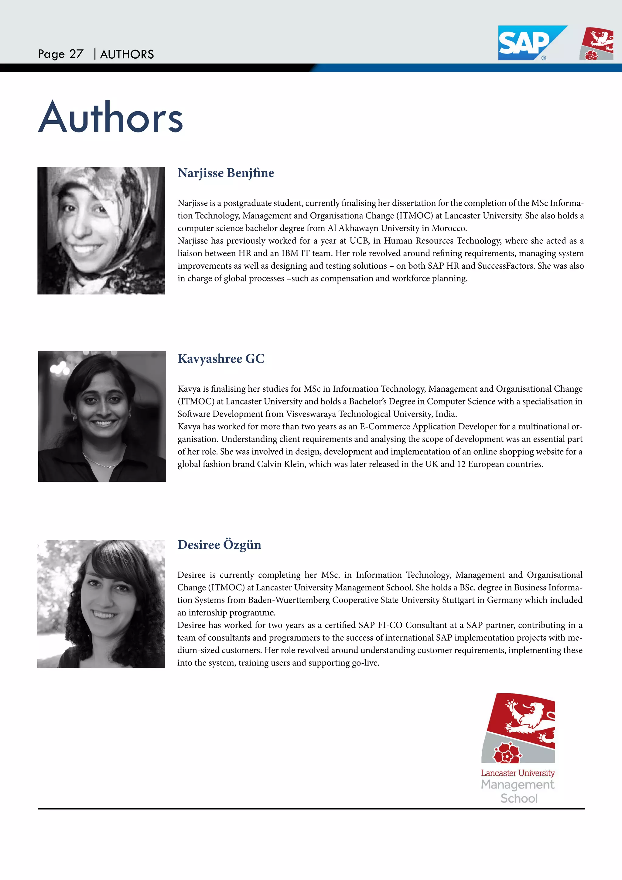 Page 27 |AUTHORS
Authors
Narjisse Benjine
Narjisse is a postgraduate student, currently inalising her dissertation for the completion of the MSc Informa-
tion Technology, Management and Organisationa Change (ITMOC) at Lancaster University. She also holds a
computer science bachelor degree from Al Akhawayn University in Morocco.
Narjisse has previously worked for a year at UCB, in Human Resources Technology, where she acted as a
liaison between HR and an IBM IT team. Her role revolved around reining requirements, managing system
improvements as well as designing and testing solutions – on both SAP HR and SuccessFactors. She was also
in charge of global processes –such as compensation and workforce planning.
Kavyashree GC
Kavya is inalising her studies for MSc in Information Technology, Management and Organisational Change
(ITMOC) at Lancaster University and holds a Bachelor’s Degree in Computer Science with a specialisation in
Sotware Development from Visveswaraya Technological University, India.
Kavya has worked for more than two years as an E-Commerce Application Developer for a multinational or-
ganisation. Understanding client requirements and analysing the scope of development was an essential part
of her role. She was involved in design, development and implementation of an online shopping website for a
global fashion brand Calvin Klein, which was later released in the UK and 12 European countries.
Desiree Özgün
Desiree is currently completing her MSc. in Information Technology, Management and Organisational
Change (ITMOC) at Lancaster University Management School. She holds a BSc. degree in Business Informa-
tion Systems from Baden-Wuerttemberg Cooperative State University Stuttgart in Germany which included
an internship programme.
Desiree has worked for two years as a certiied SAP FI-CO Consultant at a SAP partner, contributing in a
team of consultants and programmers to the success of international SAP implementation projects with me-
dium-sized customers. Her role revolved around understanding customer requirements, implementing these
into the system, training users and supporting go-live.
 